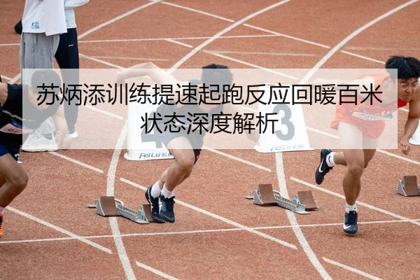 苏炳添训练提速起跑反应回暖百米状态深度解析