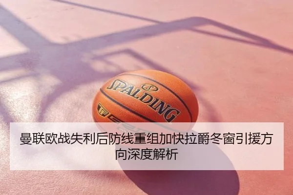 曼联欧战失利后防线重组加快拉爵冬窗引援方向深度解析
