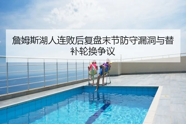 詹姆斯湖人连败后复盘末节防守漏洞与替补轮换争议